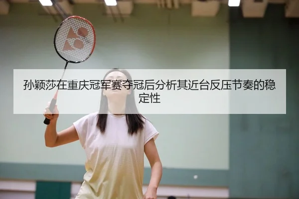 孙颖莎在重庆冠军赛夺冠后分析其近台反压节奏的稳定性