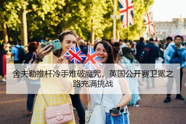 舍夫勒推杆冷手难破魔咒，英国公开赛卫冕之路充满挑战