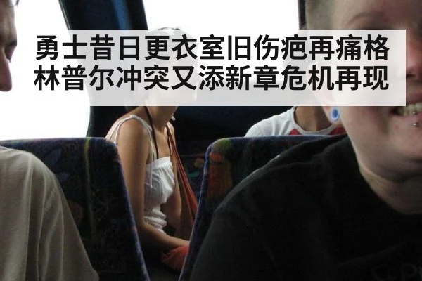 勇士昔日更衣室旧伤疤再痛格林普尔冲突又添新章危机再现