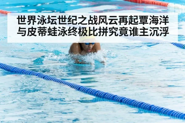 世界泳坛世纪之战风云再起覃海洋与皮蒂蛙泳终极比拼究竟谁主沉浮